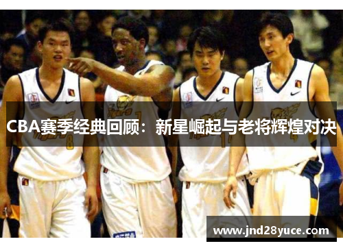 CBA赛季经典回顾：新星崛起与老将辉煌对决