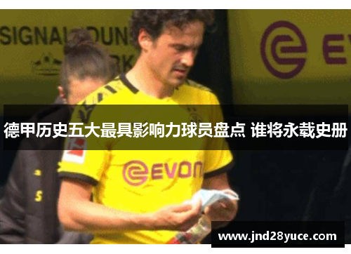 德甲历史五大最具影响力球员盘点 谁将永载史册 德甲历史五大最具影响力球员盘点 谁将永载史册