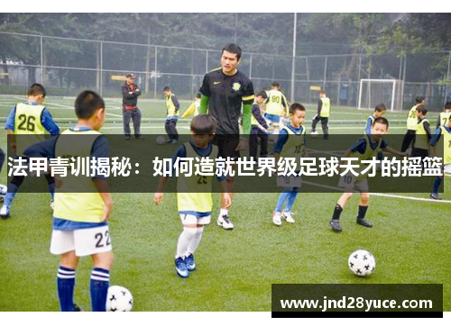 法甲青训揭秘:如何造就世界级足球天才的摇篮 法甲青训揭秘:如何造就世界级足球天才的摇篮