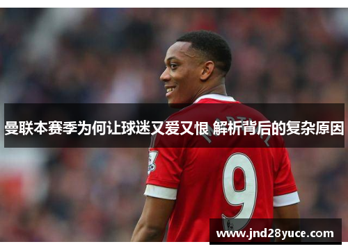 曼联本赛季为何让球迷又爱又恨 解析背后的复杂原因 曼联本赛季为何让球迷又爱又恨 解析背后的复杂原因