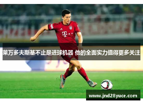 莱万多夫斯基不止是进球机器 他的全面实力值得更多关注 莱万多夫斯基不止是进球机器 他的全面实力值得更多关注