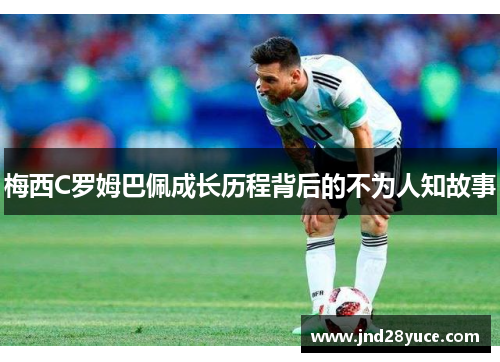 梅西C罗姆巴佩成长历程背后的不为人知故事 梅西C罗姆巴佩成长历程背后的不为人知故事