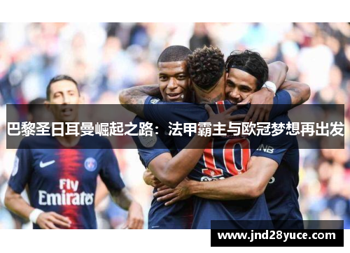 巴黎圣日耳曼崛起之路:法甲霸主与欧冠梦想再出发 巴黎圣日耳曼崛起之路:法甲霸主与欧冠梦想再出发