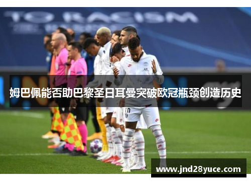 姆巴佩能否助巴黎圣日耳曼突破欧冠瓶颈创造历史 姆巴佩能否助巴黎圣日耳曼突破欧冠瓶颈创造历史