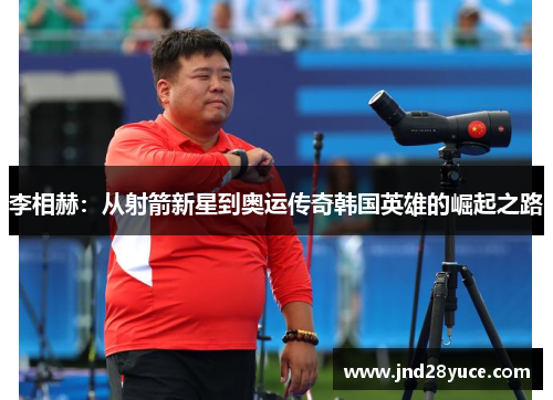 李相赫:从射箭新星到奥运传奇韩国英雄的崛起之路 李相赫:从射箭新星到奥运传奇韩国英雄的崛起之路