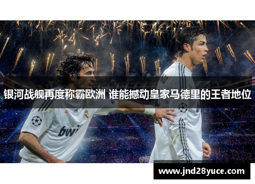 银河战舰再度称霸欧洲 谁能撼动皇家马德里的王者地位 银河战舰再度称霸欧洲 谁能撼动皇家马德里的王者地位