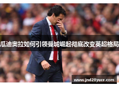 瓜迪奥拉如何引领曼城崛起彻底改变英超格局 瓜迪奥拉如何引领曼城崛起彻底改变英超格局