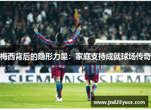 梅西背后的隐形力量:家庭支持成就球场传奇 梅西背后的隐形力量:家庭支持成就球场传奇