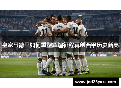 皇家马德里如何重塑辉煌征程再创西甲历史新高 皇家马德里如何重塑辉煌征程再创西甲历史新高