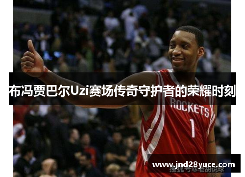 布冯贾巴尔Uzi赛场传奇守护者的荣耀时刻 布冯贾巴尔Uzi赛场传奇守护者的荣耀时刻