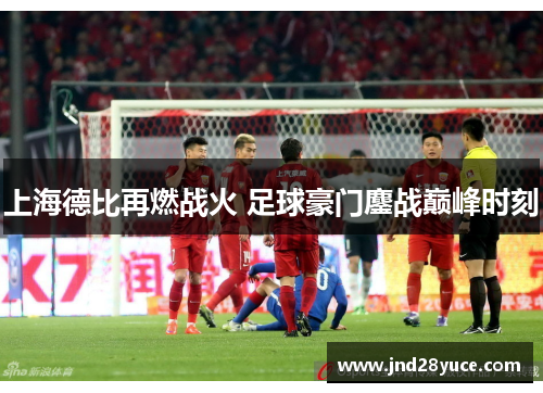 上海德比再燃战火 足球豪门鏖战巅峰时刻 上海德比再燃战火 足球豪门鏖战巅峰时刻