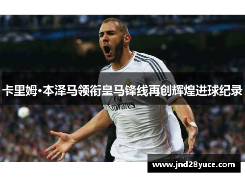 卡里姆·本泽马领衔皇马锋线再创辉煌进球纪录 卡里姆·本泽马领衔皇马锋线再创辉煌进球纪录