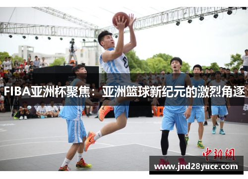 FIBA亚洲杯聚焦：亚洲篮球新纪元的激烈角逐