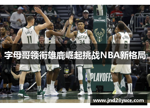 字母哥领衔雄鹿崛起挑战NBA新格局 字母哥领衔雄鹿崛起挑战NBA新格局