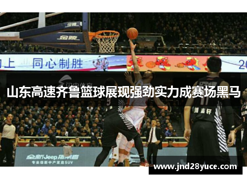 山东高速齐鲁篮球展现强劲实力成赛场黑马 山东高速齐鲁篮球展现强劲实力成赛场黑马