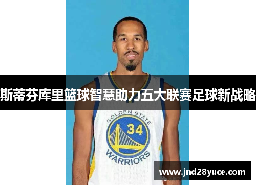 斯蒂芬库里篮球智慧助力五大联赛足球新战略 斯蒂芬库里篮球智慧助力五大联赛足球新战略