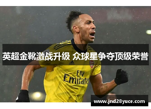 英超金靴激战升级 众球星争夺顶级荣誉 英超金靴激战升级 众球星争夺顶级荣誉