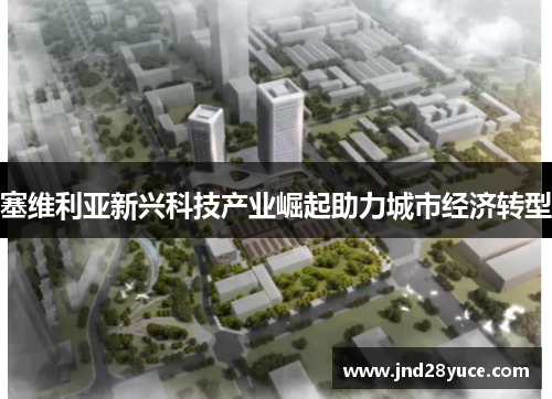 塞维利亚新兴科技产业崛起助力城市经济转型 塞维利亚新兴科技产业崛起助力城市经济转型