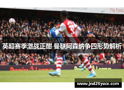 英超赛季激战正酣 曼联阿森纳争四形势解析 英超赛季激战正酣 曼联阿森纳争四形势解析