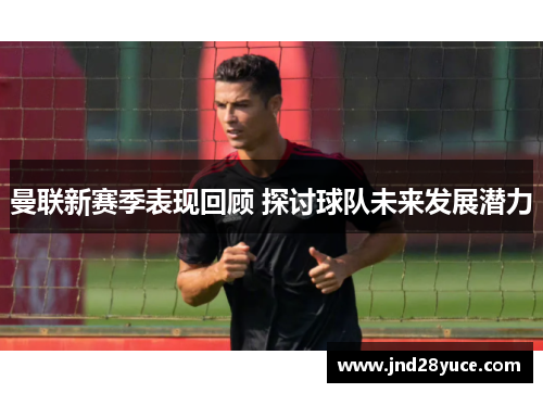 曼联新赛季表现回顾 探讨球队未来发展潜力 曼联新赛季表现回顾 探讨球队未来发展潜力