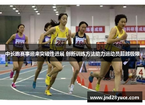 中长跑赛事迎来突破性进展 创新训练方法助力运动员超越极限 中长跑赛事迎来突破性进展 创新训练方法助力运动员超越极限